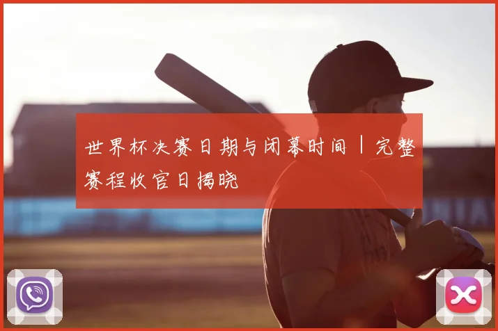 世界杯决赛日期与闭幕时间|完整赛程收官日揭晓