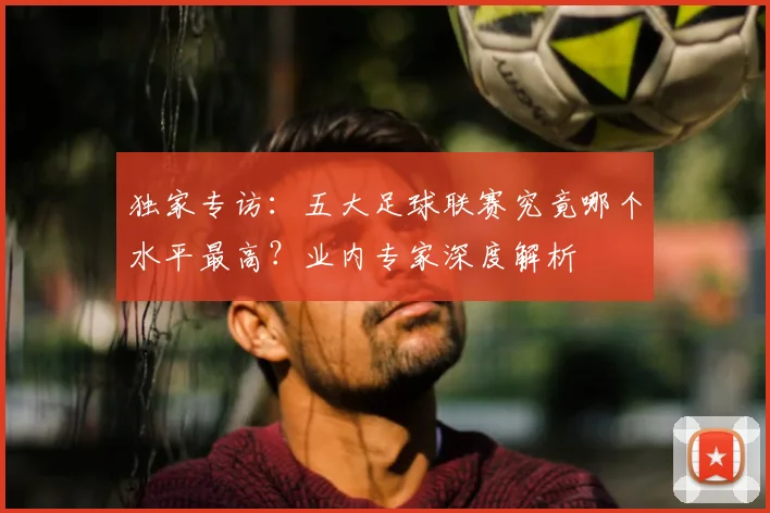 独家专访:五大足球联赛究竟哪个水平最高?业内专家深度解析